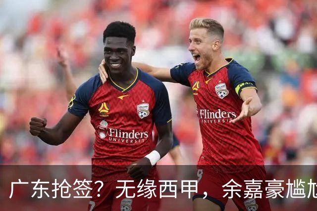 广东抢签？无缘西甲，余嘉豪尴尬，下家3选1，朱芳雨官宣表态